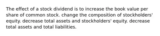 The effect of a stock dividend is to increase the book value per share of common stock. change the composition of stockholders' equity. decrease total assets and stockholders' equity. decrease total assets and total liabilities.