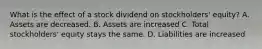 What is the effect of a stock dividend on stockholders' equity? A. Assets are decreased. B. Assets are increased C. Total stockholders' equity stays the same. D. Liabilities are increased