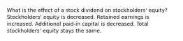 What is the effect of a stock dividend on stockholders' equity? Stockholders' equity is decreased. Retained earnings is increased. Additional paid-in capital is decreased. Total stockholders' equity stays the same.