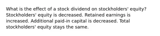 What is the effect of a stock dividend on stockholders' equity? Stockholders' equity is decreased. Retained earnings is increased. Additional paid-in capital is decreased. Total stockholders' equity stays the same.