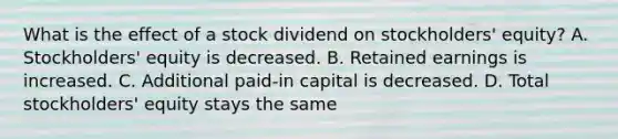 What is the effect of a stock dividend on stockholders' equity? A. Stockholders' equity is decreased. B. Retained earnings is increased. C. Additional paid-in capital is decreased. D. Total stockholders' equity stays the same