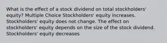 What is the effect of a stock dividend on total stockholders' equity? Multiple Choice Stockholders' equity increases. Stockholders' equity does not change. The effect on stockholders' equity depends on the size of the stock dividend. Stockholders' equity decreases