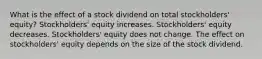 What is the effect of a stock dividend on total stockholders' equity? Stockholders' equity increases. Stockholders' equity decreases. Stockholders' equity does not change. The effect on stockholders' equity depends on the size of the stock dividend.