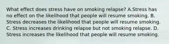 What effect does stress have on smoking relapse? A.Stress has no effect on the likelihood that people will resume smoking. B. Stress decreases the likelihood that people will resume smoking. C. Stress increases drinking relapse but not smoking relapse. D. Stress increases the likelihood that people will resume smoking.