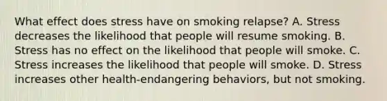 What effect does stress have on smoking relapse? A. Stress decreases the likelihood that people will resume smoking. B. Stress has no effect on the likelihood that people will smoke. C. Stress increases the likelihood that people will smoke. D. Stress increases other health-endangering behaviors, but not smoking.