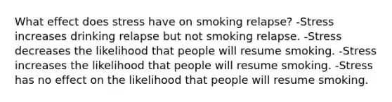 What effect does stress have on smoking relapse? -Stress increases drinking relapse but not smoking relapse. -Stress decreases the likelihood that people will resume smoking. -Stress increases the likelihood that people will resume smoking. -Stress has no effect on the likelihood that people will resume smoking.