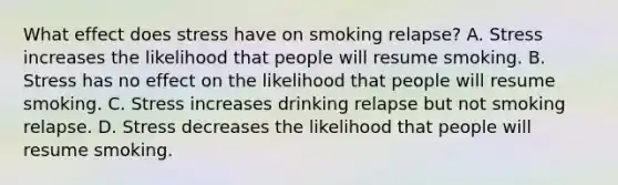 What effect does stress have on smoking relapse? A. Stress increases the likelihood that people will resume smoking. B. Stress has no effect on the likelihood that people will resume smoking. C. Stress increases drinking relapse but not smoking relapse. D. Stress decreases the likelihood that people will resume smoking.