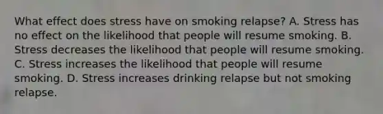 What effect does stress have on smoking relapse? A. Stress has no effect on the likelihood that people will resume smoking. B. Stress decreases the likelihood that people will resume smoking. C. Stress increases the likelihood that people will resume smoking. D. Stress increases drinking relapse but not smoking relapse.