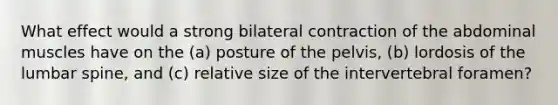 What effect would a strong bilateral contraction of the abdominal muscles have on the (a) posture of the pelvis, (b) lordosis of the lumbar spine, and (c) relative size of the intervertebral foramen?