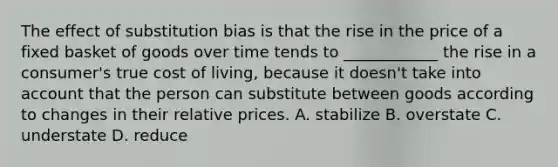 The effect of substitution bias is that the rise in the price of a fixed basket of goods over time tends to ____________ the rise in a consumer's true cost of living, because it doesn't take into account that the person can substitute between goods according to changes in their relative prices. A. stabilize B. overstate C. understate D. reduce