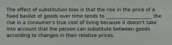 The effect of substitution bias is that the rise in the price of a fixed basket of goods over time tends to ___________________ the rise in a consumer's true cost of living because it doesn't take into account that the person can substitute between goods according to changes in their relative prices.