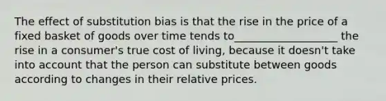 The effect of substitution bias is that the rise in the price of a fixed basket of goods over time tends to___________________ the rise in a consumer's true cost of living, because it doesn't take into account that the person can substitute between goods according to changes in their relative prices.