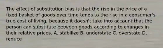 The effect of substitution bias is that the rise in the price of a fixed basket of goods over time tends to the rise in a consumer's true cost of living, because it doesn't take into account that the person can substitute between goods according to changes in their relative prices. A. stabilize B. understate C. overstate D. reduce