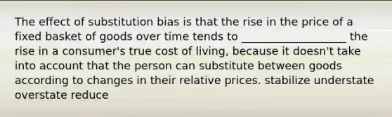 The effect of substitution bias is that the rise in the price of a fixed basket of goods over time tends to ___________________ the rise in a consumer's true cost of living, because it doesn't take into account that the person can substitute between goods according to changes in their relative prices. stabilize understate overstate reduce