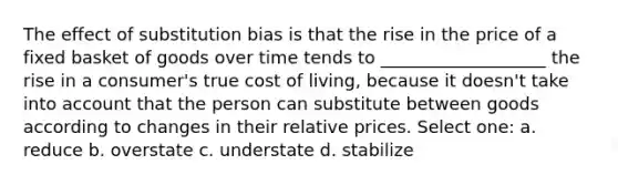 The effect of substitution bias is that the rise in the price of a fixed basket of goods over time tends to ___________________ the rise in a consumer's true cost of living, because it doesn't take into account that the person can substitute between goods according to changes in their relative prices. Select one: a. reduce b. overstate c. understate d. stabilize