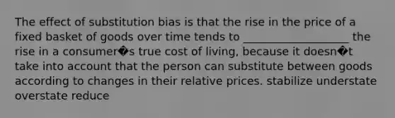 The effect of substitution bias is that the rise in the price of a fixed basket of goods over time tends to ___________________ the rise in a consumer�s true cost of living, because it doesn�t take into account that the person can substitute between goods according to changes in their relative prices. stabilize understate overstate reduce