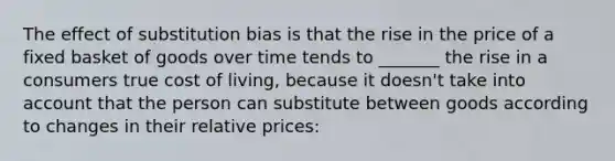 The effect of substitution bias is that the rise in the price of a fixed basket of goods over time tends to _______ the rise in a consumers true cost of living, because it doesn't take into account that the person can substitute between goods according to changes in their relative prices: