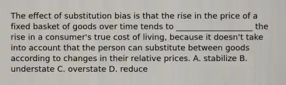 The effect of substitution bias is that the rise in the price of a fixed basket of goods over time tends to ___________________ the rise in a consumer's true cost of living, because it doesn't take into account that the person can substitute between goods according to changes in their relative prices. A. stabilize B. understate C. overstate D. reduce