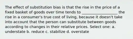 The effect of substitution bias is that the rise in the price of a fixed basket of goods over time tends to ___________________ the rise in a consumer's true cost of living, because it doesn't take into account that the person can substitute between goods according to changes in their relative prices. Select one: a. understate b. reduce c. stabilize d. overstate