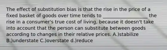 The effect of substitution bias is that the rise in the price of a fixed basket of goods over time tends to ___________________ the rise in a consumer's true cost of living, because it doesn't take into account that the person can substitute between goods according to changes in their relative prices. A.)stabilize B.)understate C.)overstate d.)reduce