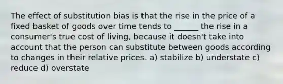 The effect of substitution bias is that the rise in the price of a fixed basket of goods over time tends to ______ the rise in a consumer's true cost of living, because it doesn't take into account that the person can substitute between goods according to changes in their relative prices. a) stabilize b) understate c) reduce d) overstate