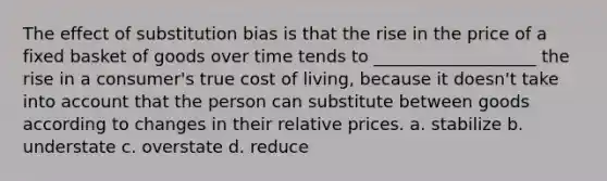 The effect of substitution bias is that the rise in the price of a fixed basket of goods over time tends to ___________________ the rise in a consumer's true cost of living, because it doesn't take into account that the person can substitute between goods according to changes in their relative prices. a. stabilize b. understate c. overstate d. reduce