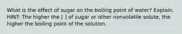 What is the effect of sugar on the boiling point of water? Explain. HINT: The higher the [ ] of sugar or other nonvolatile solute, the higher the boiling point of the solution.