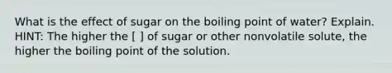 What is the effect of sugar on the boiling point of water? Explain. HINT: The higher the [ ] of sugar or other nonvolatile solute, the higher the boiling point of the solution.