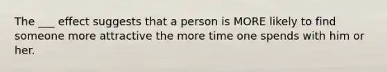 The ___ effect suggests that a person is MORE likely to find someone more attractive the more time one spends with him or her.