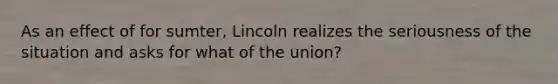 As an effect of for sumter, Lincoln realizes the seriousness of the situation and asks for what of the union?