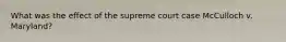 What was the effect of the supreme court case McCulloch v. Maryland?