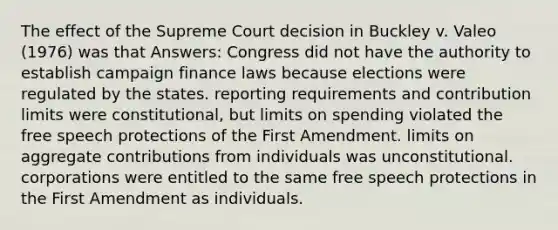 The effect of the Supreme Court decision in Buckley v. Valeo (1976) was that Answers: Congress did not have the authority to establish campaign finance laws because elections were regulated by the states. reporting requirements and contribution limits were constitutional, but limits on spending violated the free speech protections of the First Amendment. limits on aggregate contributions from individuals was unconstitutional. corporations were entitled to the same free speech protections in the First Amendment as individuals.