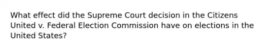 What effect did the Supreme Court decision in the Citizens United v. Federal Election Commission have on elections in the United States?