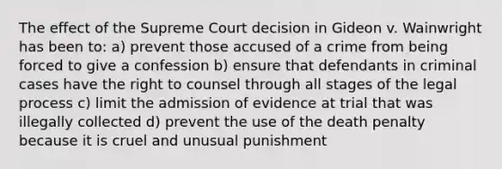 The effect of the Supreme Court decision in Gideon v. Wainwright has been to: a) prevent those accused of a crime from being forced to give a confession b) ensure that defendants in criminal cases have the right to counsel through all stages of the legal process c) limit the admission of evidence at trial that was illegally collected d) prevent the use of the death penalty because it is cruel and unusual punishment