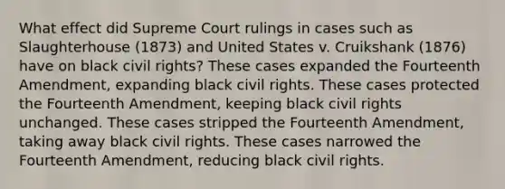 What effect did Supreme Court rulings in cases such as Slaughterhouse (1873) and United States v. Cruikshank (1876) have on black civil rights? These cases expanded the Fourteenth Amendment, expanding black civil rights. These cases protected the Fourteenth Amendment, keeping black civil rights unchanged. These cases stripped the Fourteenth Amendment, taking away black civil rights. These cases narrowed the Fourteenth Amendment, reducing black civil rights.