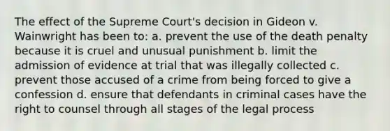 The effect of the Supreme Court's decision in Gideon v. Wainwright has been to: a. prevent the use of the death penalty because it is cruel and unusual punishment b. limit the admission of evidence at trial that was illegally collected c. prevent those accused of a crime from being forced to give a confession d. ensure that defendants in criminal cases have the right to counsel through all stages of the legal process