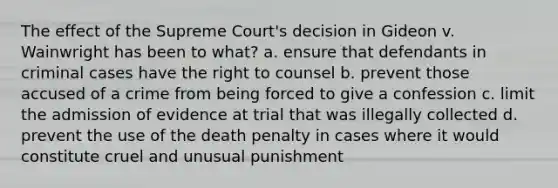 The effect of the Supreme Court's decision in Gideon v. Wainwright has been to what? a. ensure that defendants in criminal cases have the right to counsel b. prevent those accused of a crime from being forced to give a confession c. limit the admission of evidence at trial that was illegally collected d. prevent the use of the death penalty in cases where it would constitute cruel and unusual punishment