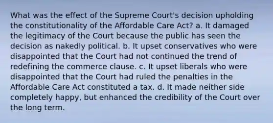 What was the effect of the Supreme Court's decision upholding the constitutionality of the Affordable Care Act? a. It damaged the legitimacy of the Court because the public has seen the decision as nakedly political. b. It upset conservatives who were disappointed that the Court had not continued the trend of redefining the commerce clause. c. It upset liberals who were disappointed that the Court had ruled the penalties in the Affordable Care Act constituted a tax. d. It made neither side completely happy, but enhanced the credibility of the Court over the long term.