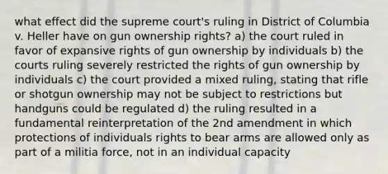 what effect did the supreme court's ruling in District of Columbia v. Heller have on gun ownership rights? a) the court ruled in favor of expansive rights of gun ownership by individuals b) the courts ruling severely restricted the rights of gun ownership by individuals c) the court provided a mixed ruling, stating that rifle or shotgun ownership may not be subject to restrictions but handguns could be regulated d) the ruling resulted in a fundamental reinterpretation of the 2nd amendment in which protections of individuals rights to bear arms are allowed only as part of a militia force, not in an individual capacity