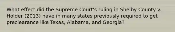 What effect did the Supreme Court's ruling in Shelby County v. Holder (2013) have in many states previously required to get preclearance like Texas, Alabama, and Georgia?