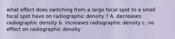 what effect does switching from a large focal spot to a small focal spot have on radiographic density ? A. decreases radiographic density b. increases radiographic density c. no effect on radiographic density