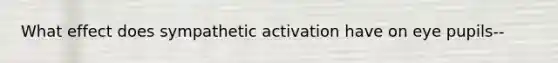 What effect does sympathetic activation have on eye pupils--