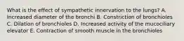 What is the effect of sympathetic innervation to the lungs? A. Increased diameter of the bronchi B. Constriction of bronchioles C. Dilation of bronchioles D. Increased activity of the mucociliary elevator E. Contraction of smooth muscle in the bronchioles