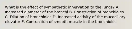 What is the effect of sympathetic innervation to the lungs? A. Increased diameter of the bronchi B. Constriction of bronchioles C. Dilation of bronchioles D. Increased activity of the mucociliary elevator E. Contraction of smooth muscle in the bronchioles