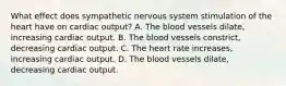 What effect does sympathetic nervous system stimulation of the heart have on cardiac​ output? A. The blood vessels​ dilate, increasing cardiac output. B. The blood vessels​ constrict, decreasing cardiac output. C. The heart rate​ increases, increasing cardiac output. D. The blood vessels​ dilate, decreasing cardiac output.