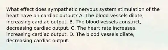 What effect does sympathetic nervous system stimulation of the heart have on cardiac​ output? A. The blood vessels​ dilate, increasing cardiac output. B. The blood vessels​ constrict, decreasing cardiac output. C. The heart rate​ increases, increasing cardiac output. D. The blood vessels​ dilate, decreasing cardiac output.