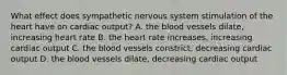 What effect does sympathetic nervous system stimulation of the heart have on cardiac output? A. the blood vessels dilate, increasing heart rate B. the heart rate increases, increasing cardiac output C. the blood vessels constrict, decreasing cardiac output D. the blood vessels dilate, decreasing cardiac output