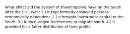 What effect did the system of sharecropping have on the South after the Civil War? 1.) It kept formerly enslaved persons economically dependent. 2.) It brought investment capital to the South. 3.) It encouraged Northerners to migrate south. 4.) It provided for a fairer distribution of farm profits.