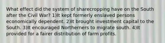 What effect did the system of sharecropping have on the South after the Civil War? 1)It kept formerly enslaved persons economically dependent. 2)It brought investment capital to the South. 3)It encouraged Northerners to migrate south. 4)It provided for a fairer distribution of farm profits.