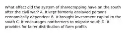 What effect did the system of sharecropping have on the south after the civil war? A. It kept formerly enslaved persons economically dependent B. It brought investment capital to the south C. It encourages northerners to migrate south D. It provides for fairer distribution of farm profits